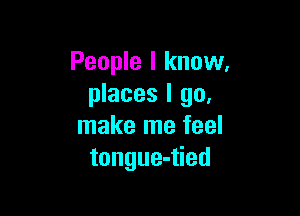 People I know.
places I go.

make me feel
tongue-tied