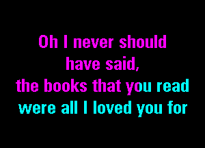 Oh I never should
have said.

the books that you read
were all I loved you for