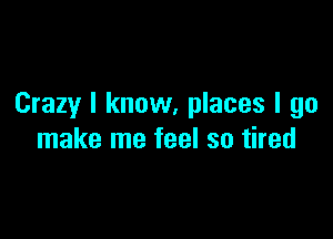 Crazy I know, places I go

make me feel so tired