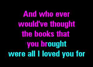 And who ever
would've thought

the books that
you brought
were all I loved you for