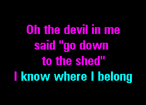 Oh the devil in me
said go down

to the shed
I know where I belong