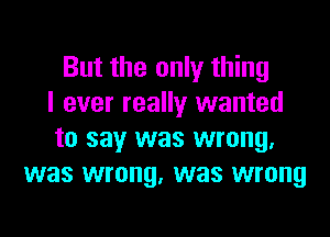 But the only thing
I ever really wanted
to say was wrong.
was wrong, was wrong