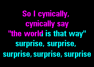So I cynically.
cynically say
the world is that way
surprise, surprise,
surprise, surprise, surprise