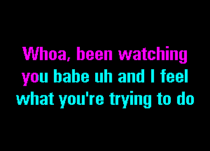 Whoa, been watching

you babe uh and I feel
what you're trying to do