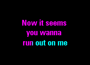 Now it seems

you wanna
run out on me