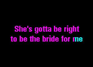 She's gotta be right

to he the bride for me