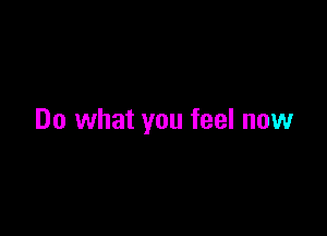 Do what you feel now