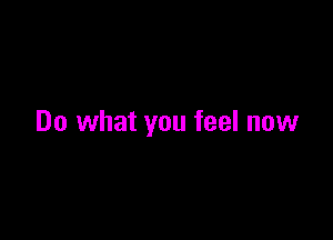 Do what you feel now