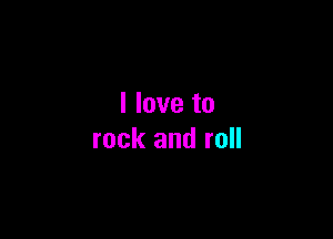 I love to

rock and roll