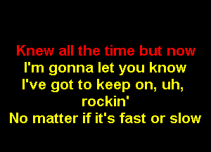 Knew all the time but now
I'm gonna let you know
I've got to keep on, uh,

rockin'
No matter if it's fast or slow