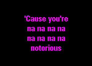 'Cause you're
na na na na

na na na na
notorious