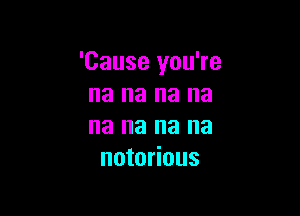 'Cause you're
na na na na

na na na na
notorious