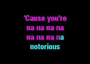 'Cause you're
na na na na

na na na na
notorious