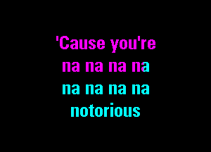 'Cause you're
na na na na

na na na na
notorious