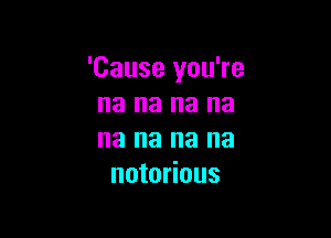 'Cause you're
na na na na

na na na na
notorious