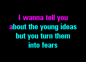 I wanna tell you
about the young ideas

but you turn them
into fears