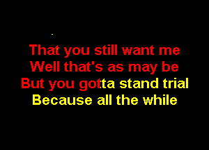 That you still want me
Well that's as may be

But you gotta stand trial
Because all the while