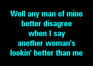 Well any man of mine
better disagree
when I say
another woman's
lookin' better than me