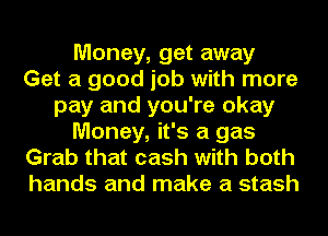 Money, get away
Get a good job with more
pay and you're okay
Money, it's a gas
Grab that cash with both
hands and make a stash