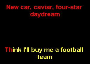 New car, caviar, four-star
daydream

Think I'll buy me a football
team