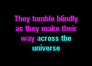 They tumble blindly
as they make their

way across the
universe