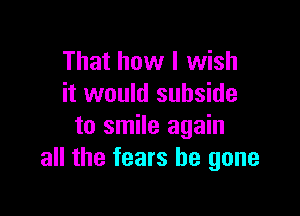 That how I wish
it would subside

to smile again
all the fears be gone