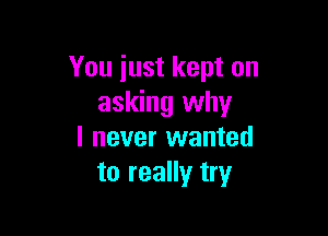 You just kept on
asking why

I never wanted
to really try