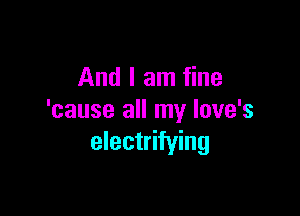 And I am fine

'cause all my Iove's
electrifying