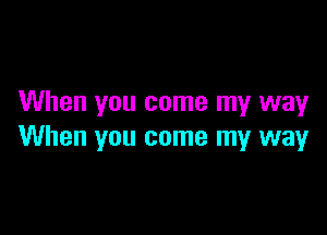 When you come my way

When you come my way