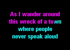 As I wander around
this wreck of a town

where people
never speak aloud