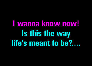 I wanna know now!

Is this the way
life's meant to be?....