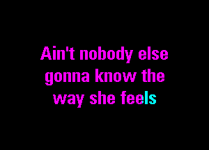 Ain't nobody else

gonna know the
way she feels