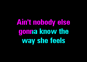 Ain't nobody else

gonna know the
way she feels