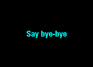 Say bye-bye