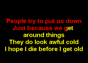 People try to put us down
Just because we get
around things

They do look awful cold
I hope I die before I get old