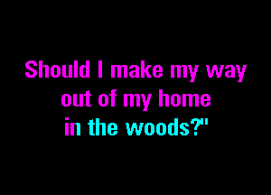Should I make my way

out of my home
in the woods?