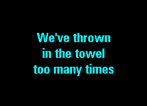 We've thrown

in the towel
too many times