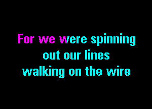 For we were spinning

out our lines
walking on the wire