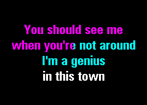 You should see me
when you're not around

I'm a genius
in this town