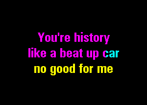 You're history

like a beat up car
no good for me