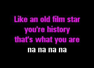 Like an old film star
you're history

that's what you are
na na na na