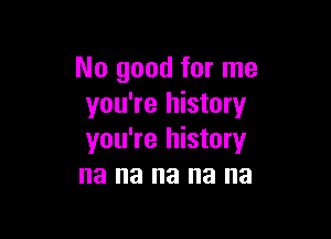 No good for me
you're history

you're history
na na na na na