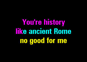 You're history

like ancient Rome
no good for me