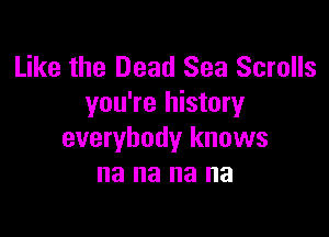 Like the Dead Sea Scrolls
you're history

everybody knows
na na na na