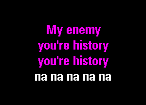 My enemy
you're history

you're history
na na na na na