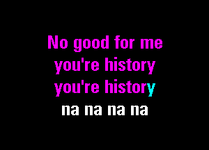 No good for me
you're history

you're history
na na na na
