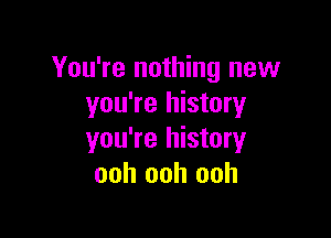 You're nothing new
you're history

you're history
ooh ooh ooh
