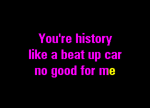 You're history

like a beat up car
no good for me