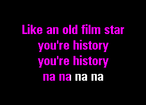 Like an old film star
you're history

you're history
na na na na
