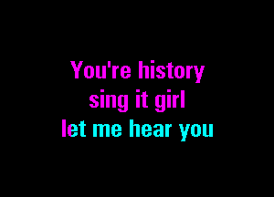 You're history

sing it girl
let me hear you
